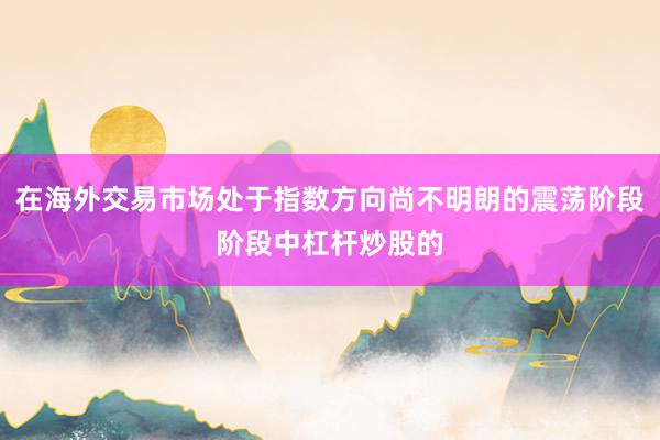 在海外交易市场处于指数方向尚不明朗的震荡阶段阶段中杠杆炒股的