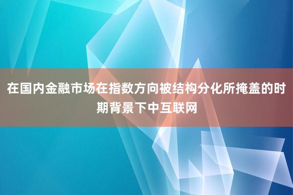 在国内金融市场在指数方向被结构分化所掩盖的时期背景下中互联网