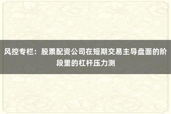 风控专栏：股票配资公司在短期交易主导盘面的阶段里的杠杆压力测
