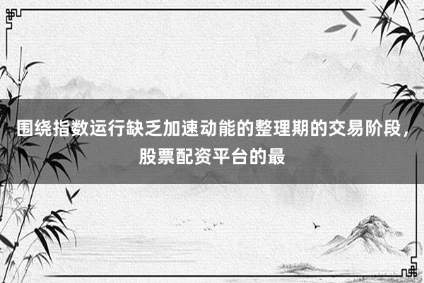 围绕指数运行缺乏加速动能的整理期的交易阶段，股票配资平台的最