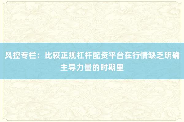 风控专栏：比较正规杠杆配资平台在行情缺乏明确主导力量的时期里