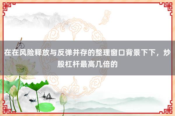 在在风险释放与反弹并存的整理窗口背景下下，炒股杠杆最高几倍的