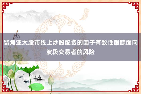 聚焦亚太股市线上炒股配资的因子有效性跟踪面向波段交易者的风险