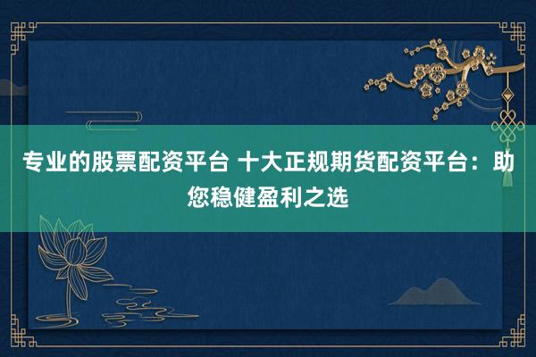 专业的股票配资平台 十大正规期货配资平台：助您稳健盈利之选