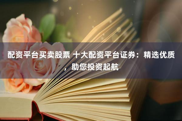 配资平台买卖股票 十大配资平台证券：精选优质，助您投资起航