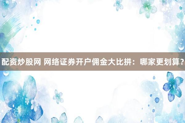 配资炒股网 网络证券开户佣金大比拼：哪家更划算？