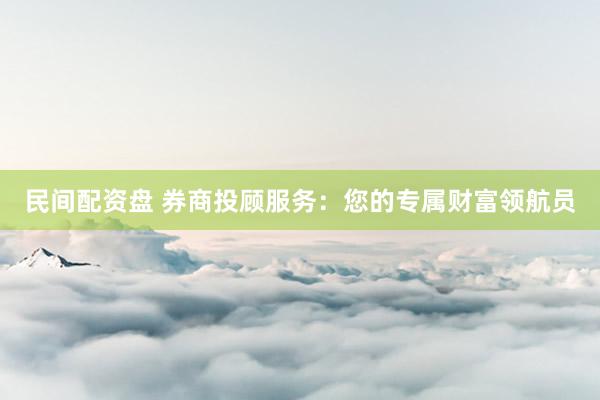民间配资盘 券商投顾服务：您的专属财富领航员