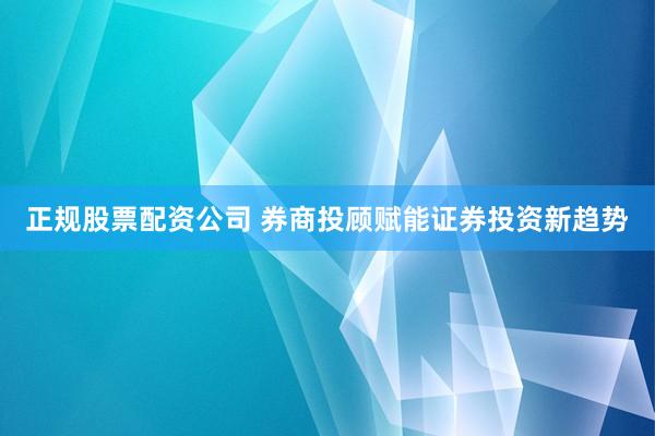 正规股票配资公司 券商投顾赋能证券投资新趋势