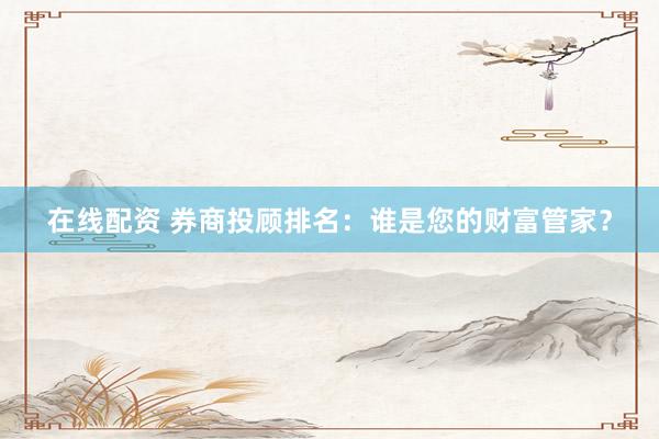 在线配资 券商投顾排名：谁是您的财富管家？