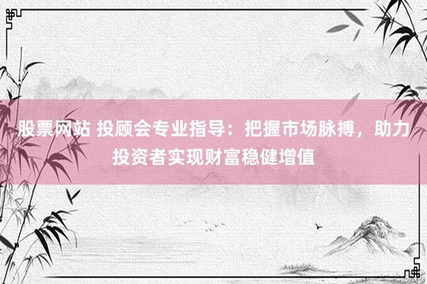 股票网站 投顾会专业指导：把握市场脉搏，助力投资者实现财富稳健增值