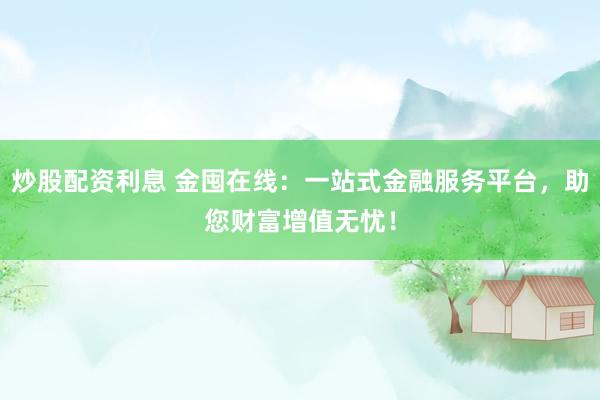 炒股配资利息 金囤在线：一站式金融服务平台，助您财富增值无忧！