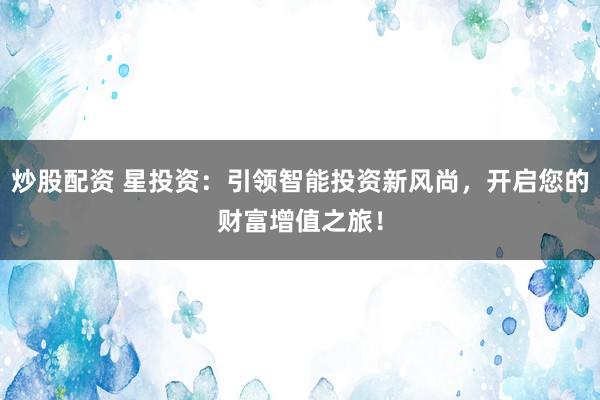 炒股配资 星投资：引领智能投资新风尚，开启您的财富增值之旅！