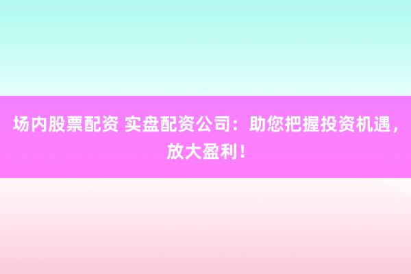 场内股票配资 实盘配资公司：助您把握投资机遇，放大盈利！