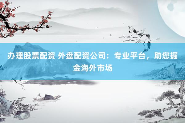办理股票配资 外盘配资公司：专业平台，助您掘金海外市场