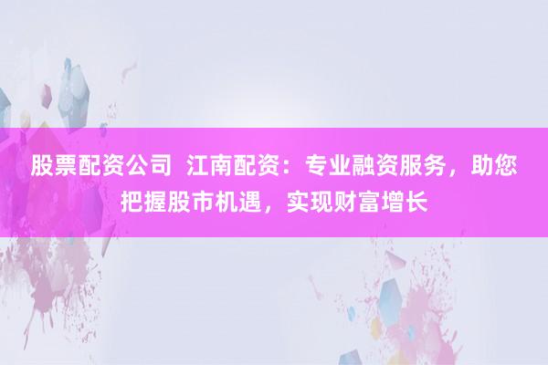 股票配资公司  江南配资：专业融资服务，助您把握股市机遇，实现财富增长