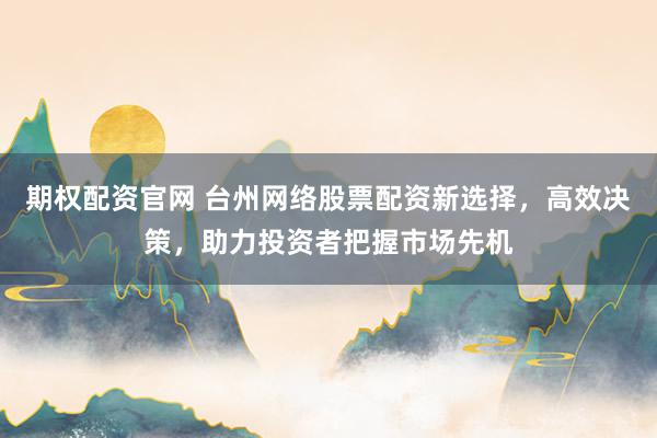 期权配资官网 台州网络股票配资新选择，高效决策，助力投资者把握市场先机