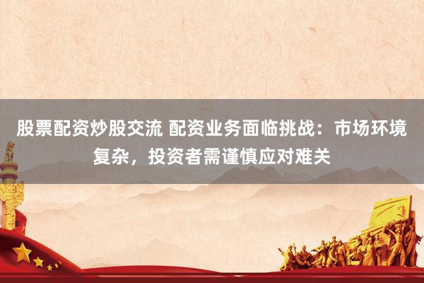 股票配资炒股交流 配资业务面临挑战：市场环境复杂，投资者需谨慎应对难关
