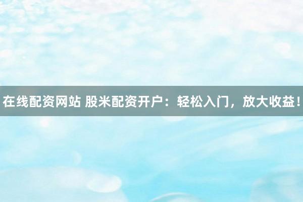 在线配资网站 股米配资开户：轻松入门，放大收益！