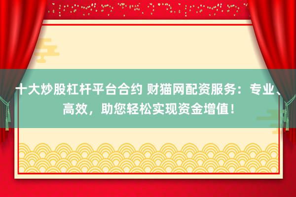 十大炒股杠杆平台合约 财猫网配资服务：专业、高效，助您轻松实现资金增值！
