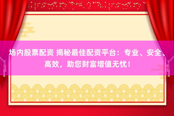 场内股票配资 揭秘最佳配资平台：专业、安全、高效，助您财富增值无忧！