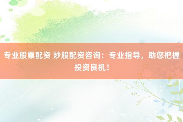 专业股票配资 炒股配资咨询：专业指导，助您把握投资良机！