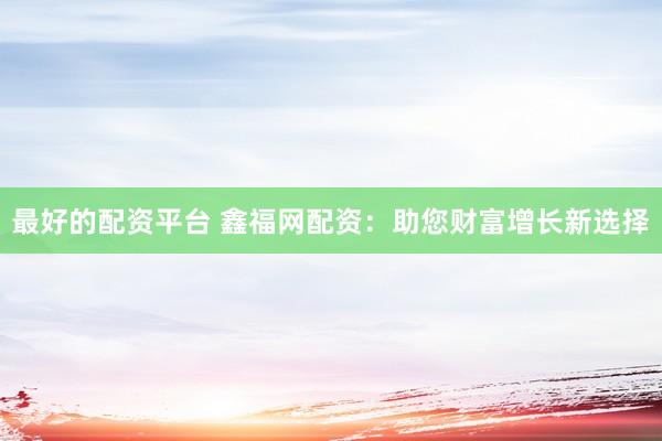 最好的配资平台 鑫福网配资：助您财富增长新选择