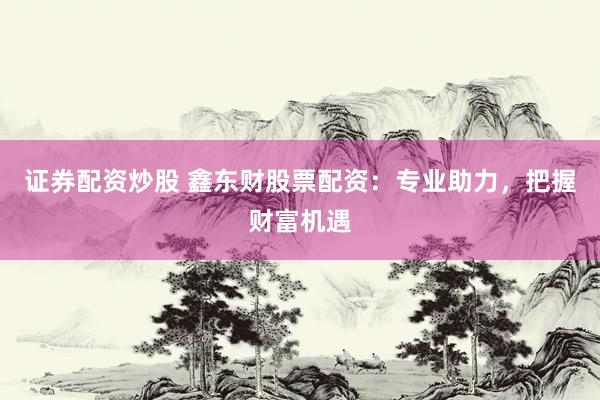 证券配资炒股 鑫东财股票配资：专业助力，把握财富机遇