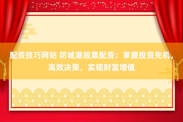 配资技巧网站 防城港股票配资：掌握投资先机，高效决策，实现财富增值