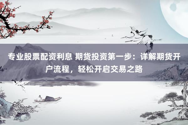 专业股票配资利息 期货投资第一步：详解期货开户流程，轻松开启交易之路
