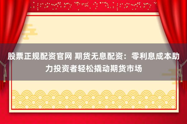 股票正规配资官网 期货无息配资：零利息成本助力投资者轻松撬动期货市场