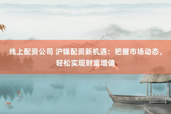 线上配资公司 沪镍配资新机遇：把握市场动态，轻松实现财富增值