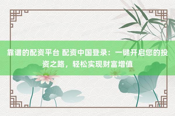 靠谱的配资平台 配资中国登录：一键开启您的投资之路，轻松实现财富增值