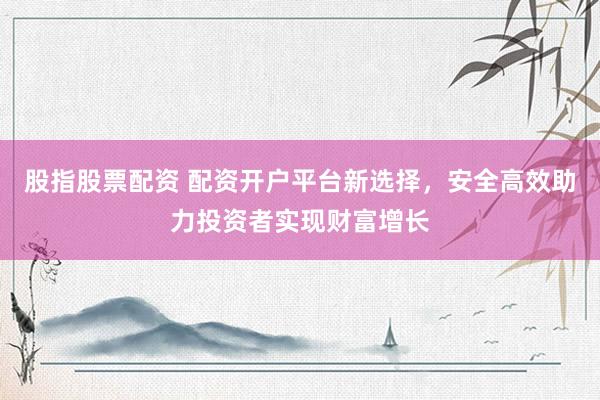 股指股票配资 配资开户平台新选择，安全高效助力投资者实现财富增长