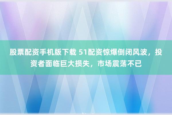 股票配资手机版下载 51配资惊爆倒闭风波，投资者面临巨大损失，市场震荡不已