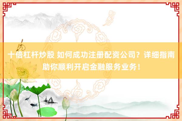 十倍杠杆炒股 如何成功注册配资公司？详细指南助你顺利开启金融服务业务！
