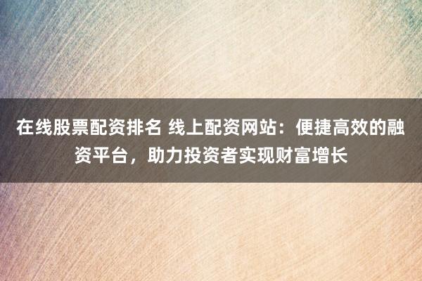 在线股票配资排名 线上配资网站：便捷高效的融资平台，助力投资者实现财富增长