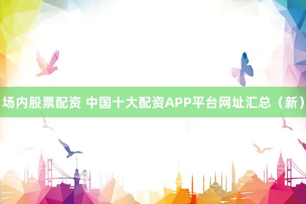 场内股票配资 中国十大配资APP平台网址汇总（新）