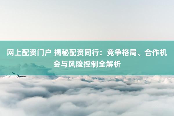 网上配资门户 揭秘配资同行：竞争格局、合作机会与风险控制全解析