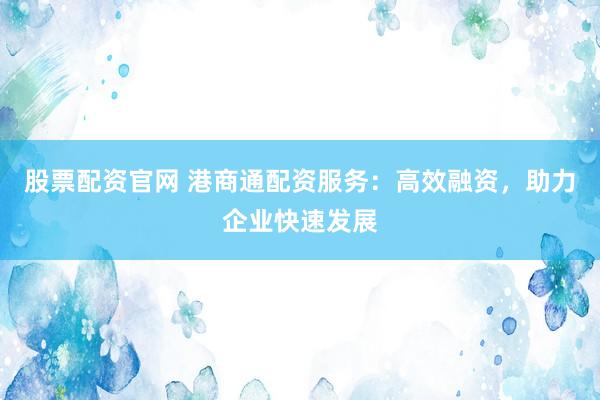 股票配资官网 港商通配资服务：高效融资，助力企业快速发展