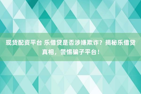 现货配资平台 乐借贷是否涉嫌欺诈？揭秘乐借贷真相，警惕骗子平台！