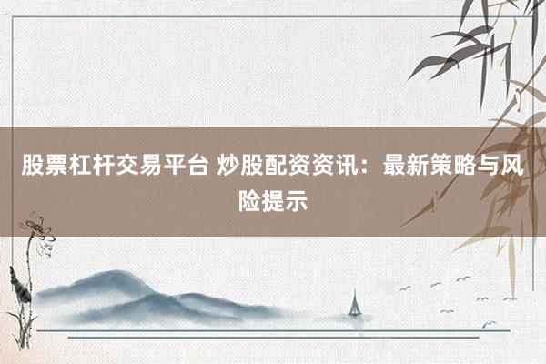 股票杠杆交易平台 炒股配资资讯：最新策略与风险提示