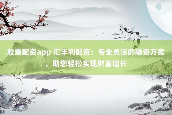 股票配资app 汇丰利配资：专业灵活的融资方案，助您轻松实现财富增长