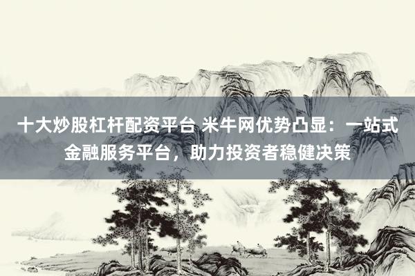 十大炒股杠杆配资平台 米牛网优势凸显：一站式金融服务平台，助力投资者稳健决策