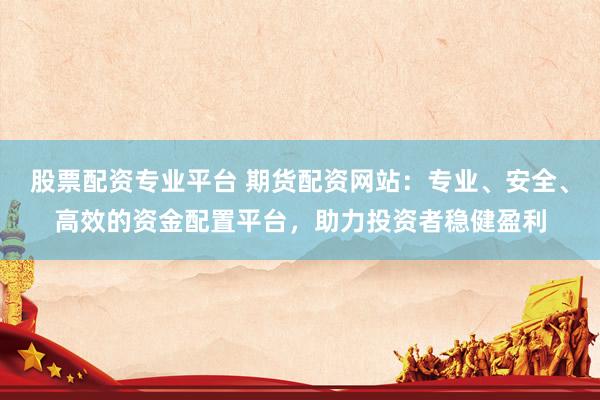 股票配资专业平台 期货配资网站：专业、安全、高效的资金配置平台，助力投资者稳健盈利