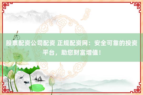 股票配资公司配资 正规配资网：安全可靠的投资平台，助您财富增值！