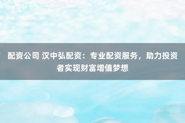 配资公司 汉中弘配资：专业配资服务，助力投资者实现财富增值梦想