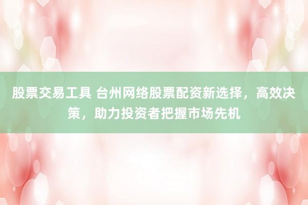 股票交易工具 台州网络股票配资新选择，高效决策，助力投资者把握市场先机