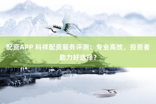 配资APP 科祥配资服务评测：专业高效，投资者助力好选择？