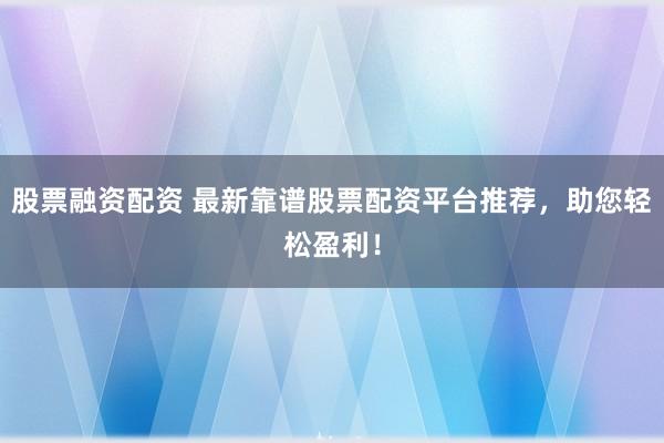 股票融资配资 最新靠谱股票配资平台推荐，助您轻松盈利！