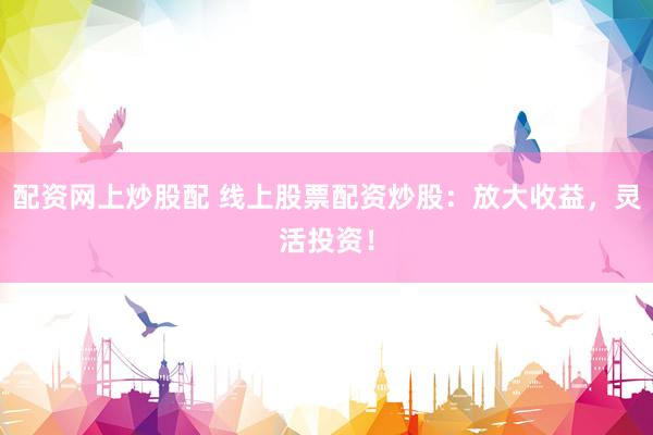 配资网上炒股配 线上股票配资炒股：放大收益，灵活投资！